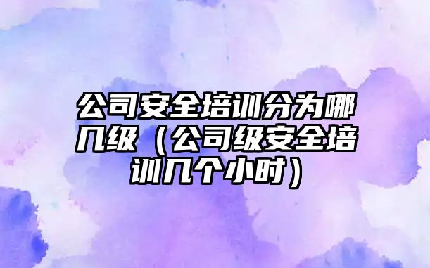 公司安全培訓(xùn)分為哪幾級（公司級安全培訓(xùn)幾個(gè)小時(shí)）