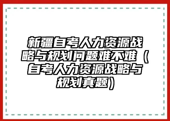 新疆自考人力資源戰略與規劃問題難不難（自考人力資源戰略與規劃真題）