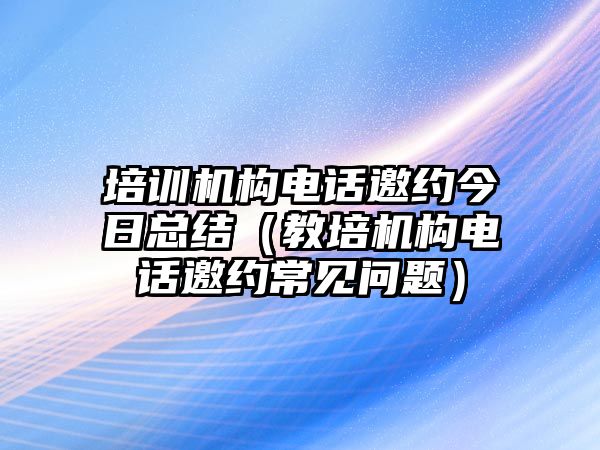 培訓機構電話邀約今日總結（教培機構電話邀約常見問題）