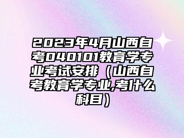 2023年4月山西自考040101教育學專業考試安排（山西自考教育學專業,考什么科目）