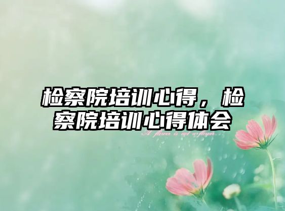 檢察院培訓(xùn)心得，檢察院培訓(xùn)心得體會