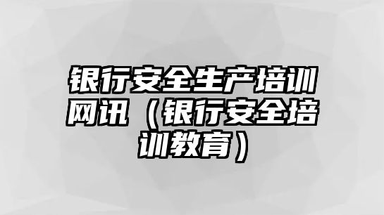 銀行安全生產培訓網訊（銀行安全培訓教育）