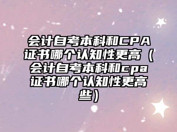 會(huì)計(jì)自考本科和CPA證書哪個(gè)認(rèn)知性更高（會(huì)計(jì)自考本科和cpa證書哪個(gè)認(rèn)知性更高些）