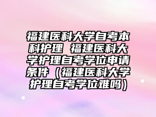 福建醫科大學自考本科護理 福建醫科大學護理自考學位申請條件（福建醫科大學護理自考學位難嗎）