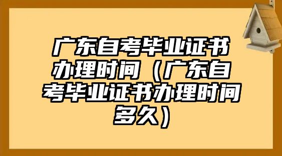 廣東自考畢業證書辦理時間（廣東自考畢業證書辦理時間多久）