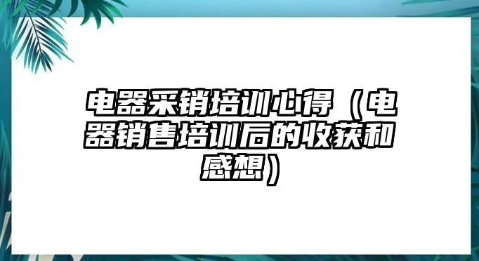 電器采銷培訓心得（電器銷售培訓后的收獲和感想）