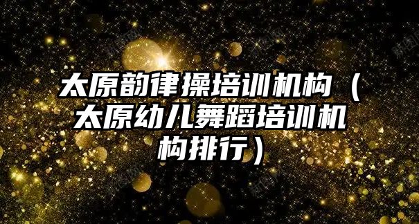 太原韻律操培訓機構（太原幼兒舞蹈培訓機構排行）