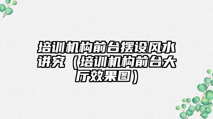 培訓機構前臺擺設風水講究（培訓機構前臺大廳效果圖）