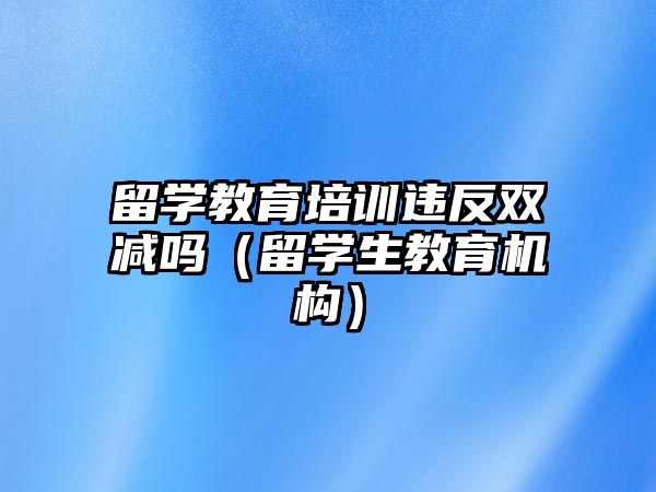 留學教育培訓違反雙減嗎（留學生教育機構）