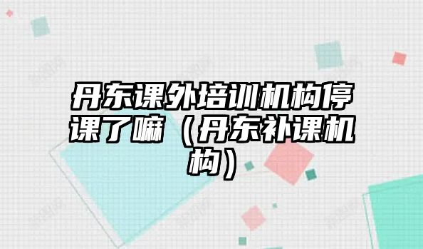 丹東課外培訓(xùn)機構(gòu)停課了嘛（丹東補課機構(gòu)）