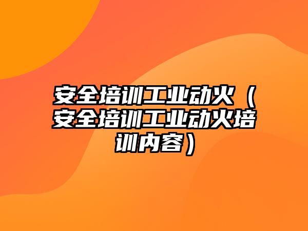 安全培訓工業動火（安全培訓工業動火培訓內容）