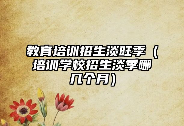 教育培訓招生淡旺季（培訓學校招生淡季哪幾個月）