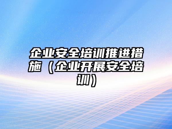 企業安全培訓推進措施（企業開展安全培訓）