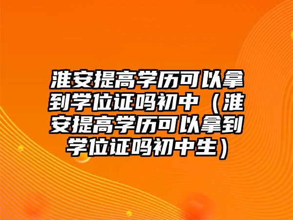 淮安提高學(xué)歷可以拿到學(xué)位證嗎初中（淮安提高學(xué)歷可以拿到學(xué)位證嗎初中生）