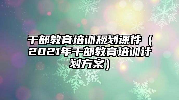 干部教育培訓規(guī)劃課件（2021年干部教育培訓計劃方案）