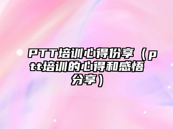 PTT培訓心得份享（ptt培訓的心得和感悟分享）