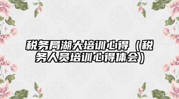 稅務局湖大培訓心得（稅務人員培訓心得體會）