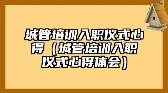 城管培訓入職儀式心得（城管培訓入職儀式心得體會）