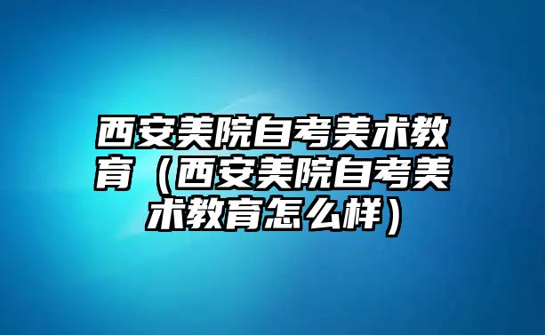 西安美院自考美術(shù)教育（西安美院自考美術(shù)教育怎么樣）