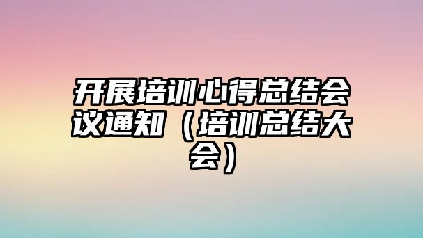 開展培訓心得總結會議通知（培訓總結大會）