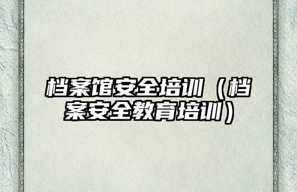 檔案館安全培訓(xùn)（檔案安全教育培訓(xùn)）