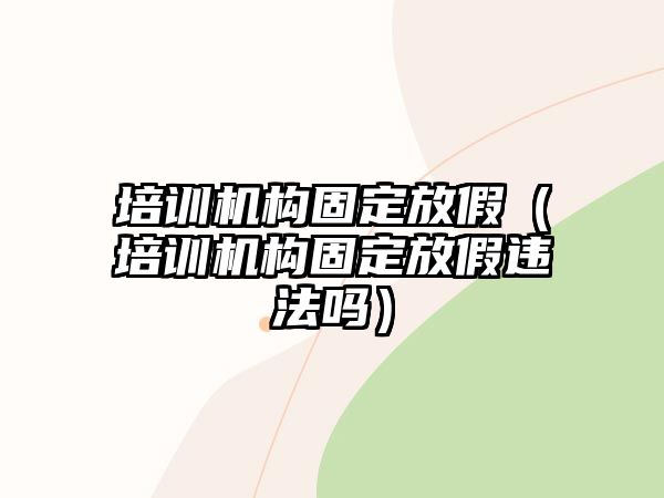 培訓(xùn)機(jī)構(gòu)固定放假（培訓(xùn)機(jī)構(gòu)固定放假違法嗎）