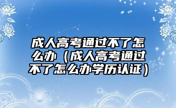 成人高考通過不了怎么辦（成人高考通過不了怎么辦學歷認證）