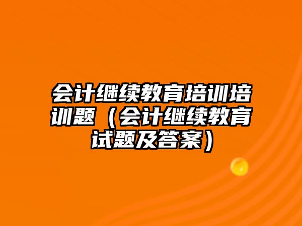 會計繼續教育培訓培訓題（會計繼續教育試題及答案）