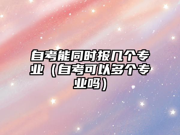 自考能同時報幾個專業（自考可以多個專業嗎）