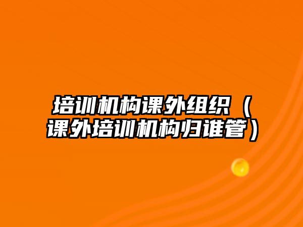 培訓機構課外組織（課外培訓機構歸誰管）