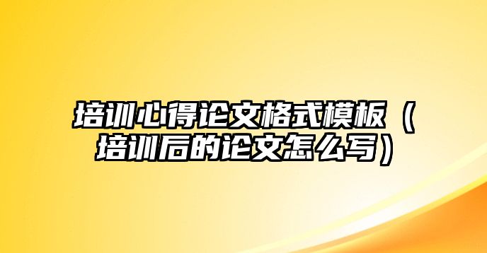 培訓心得論文格式模板（培訓后的論文怎么寫）