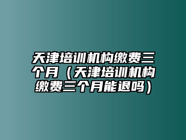 天津培訓機構繳費三個月（天津培訓機構繳費三個月能退嗎）