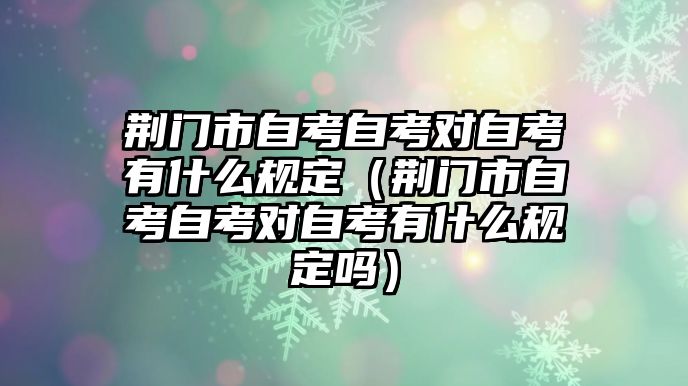 荊門市自考自考對自考有什么規定（荊門市自考自考對自考有什么規定嗎）