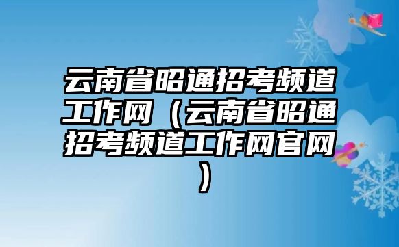 云南省昭通招考頻道工作網（云南省昭通招考頻道工作網官網）