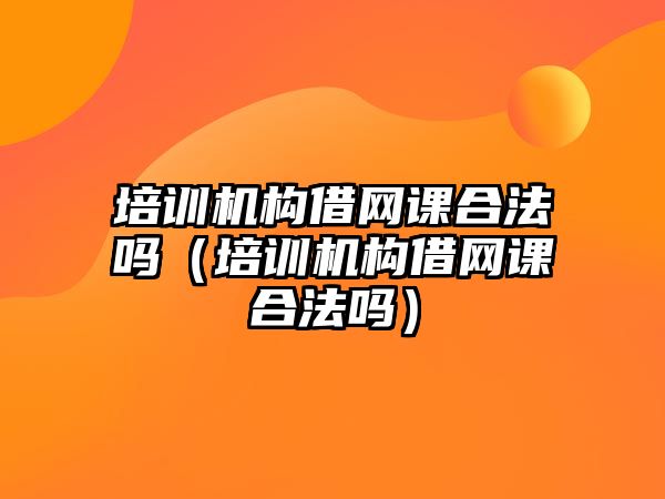 培訓機構借網課合法嗎（培訓機構借網課合法嗎）