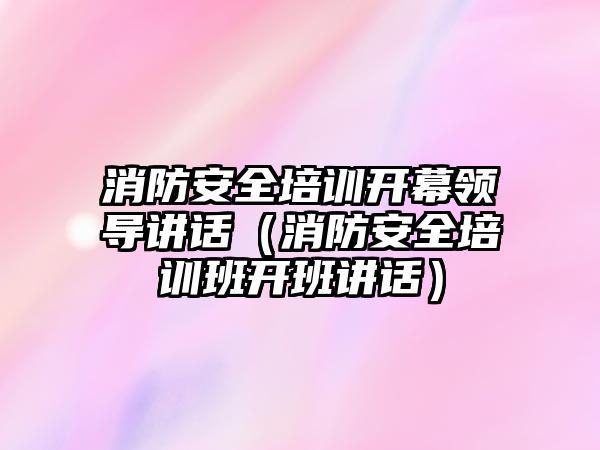 消防安全培訓開幕領導講話（消防安全培訓班開班講話）