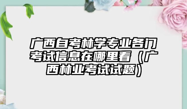 廣西自考林學(xué)專業(yè)各門考試信息在哪里看（廣西林業(yè)考試試題）