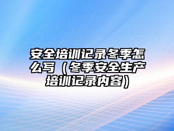 安全培訓記錄冬季怎么寫（冬季安全生產培訓記錄內容）