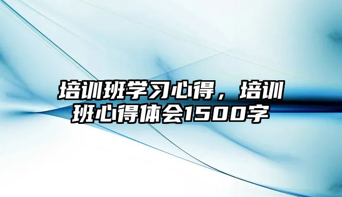 培訓班學習心得，培訓班心得體會1500字