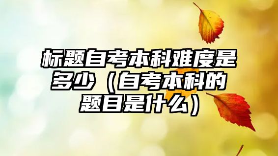 標題自考本科難度是多少（自考本科的題目是什么）