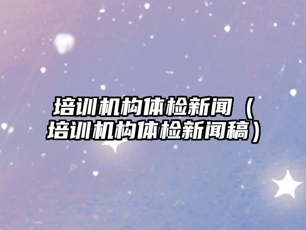 培訓機構體檢新聞（培訓機構體檢新聞稿）