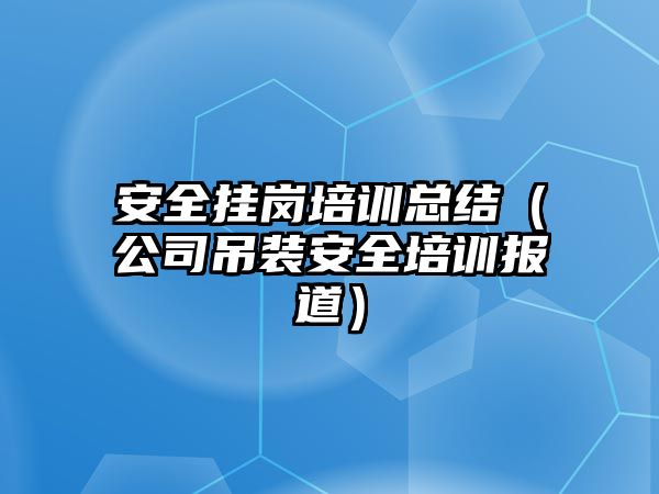 安全掛崗培訓總結（公司吊裝安全培訓報道）