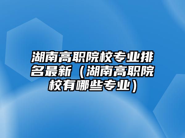 湖南高職院校專業排名最新（湖南高職院校有哪些專業）