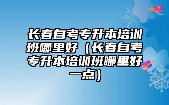 長春自考專升本培訓班哪里好（長春自考專升本培訓班哪里好一點）