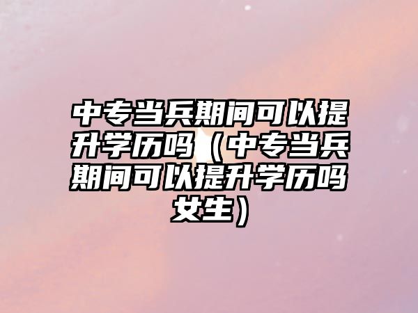 中專當兵期間可以提升學歷嗎（中專當兵期間可以提升學歷嗎女生）