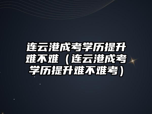 連云港成考學歷提升難不難（連云港成考學歷提升難不難考）