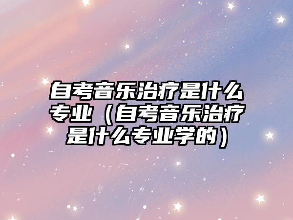 自考音樂(lè)治療是什么專業(yè)（自考音樂(lè)治療是什么專業(yè)學(xué)的）