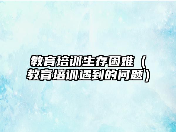 教育培訓生存困難（教育培訓遇到的問題）