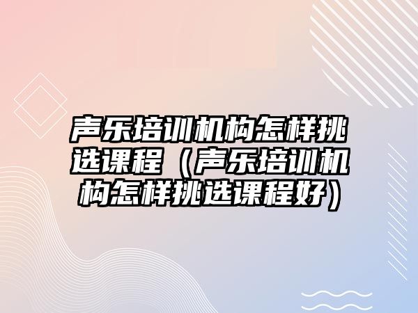 聲樂培訓機構怎樣挑選課程（聲樂培訓機構怎樣挑選課程好）