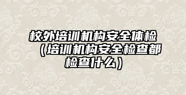 校外培訓機構安全體檢（培訓機構安全檢查都檢查什么）